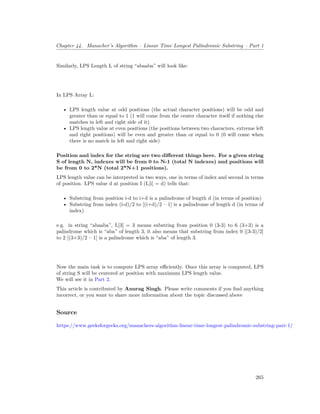 Chapter 44. Manacher’s Algorithm – Linear Time Longest Palindromic Substring – Part 1
Similarly, LPS Length L of string “abaaba” will look like:
In LPS Array L:
• LPS length value at odd positions (the actual character positions) will be odd and
greater than or equal to 1 (1 will come from the center character itself if nothing else
matches in left and right side of it)
• LPS length value at even positions (the positions between two characters, extreme left
and right positions) will be even and greater than or equal to 0 (0 will come when
there is no match in left and right side)
Position and index for the string are two different things here. For a given string
S of length N, indexes will be from 0 to N-1 (total N indexes) and positions will
be from 0 to 2*N (total 2*N+1 positions).
LPS length value can be interpreted in two ways, one in terms of index and second in terms
of position. LPS value d at position I (L[i] = d) tells that:
• Substring from position i-d to i+d is a palindrome of length d (in terms of position)
• Substring from index (i-d)/2 to [(i+d)/2 – 1] is a palindrome of length d (in terms of
index)
e.g. in string “abaaba”, L[3] = 3 means substring from position 0 (3-3) to 6 (3+3) is a
palindrome which is “aba” of length 3, it also means that substring from index 0 [(3-3)/2]
to 2 [(3+3)/2 – 1] is a palindrome which is “aba” of length 3.
Now the main task is to compute LPS array efficiently. Once this array is computed, LPS
of string S will be centered at position with maximum LPS length value.
We will see it in Part 2.
This article is contributed by Anurag Singh. Please write comments if you find anything
incorrect, or you want to share more information about the topic discussed above
Source
https://www.geeksforgeeks.org/manachers-algorithm-linear-time-longest-palindromic-substring-part-1/
265
 
