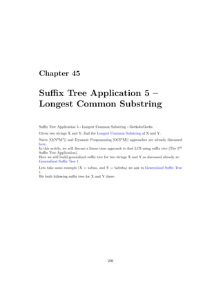 Chapter 45
Suffix Tree Application 5 –
Longest Common Substring
Suffix Tree Application 5 - Longest Common Substring - GeeksforGeeks
Given two strings X and Y, find the Longest Common Substring of X and Y.
Naive [O(N*M2
)] and Dynamic Programming [O(N*M)] approaches are already discussed
here.
In this article, we will discuss a linear time approach to find LCS using suffix tree (The 5th
Suffix Tree Application).
Here we will build generalized suffix tree for two strings X and Y as discussed already at:
Generalized Suffix Tree 1
Lets take same example (X = xabxa, and Y = babxba) we saw in Generalized Suffix Tree
1.
We built following suffix tree for X and Y there:
266
 