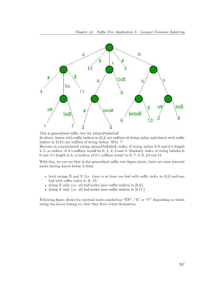 Chapter 45. Suffix Tree Application 5 – Longest Common Substring
This is generalized suffix tree for xabxa#babxba$
In above, leaves with suffix indices in [0,4] are suffixes of string xabxa and leaves with suffix
indices in [6,11] are suffixes of string babxa. Why ??
Because in concatenated string xabxa#babxba$, index of string xabxa is 0 and it’s length
is 5, so indices of it’s suffixes would be 0, 1, 2, 3 and 4. Similarly index of string babxba is
6 and it’s length is 6, so indices of it’s suffixes would be 6, 7, 8, 9, 10 and 11.
With this, we can see that in the generalized suffix tree figure above, there are some internal
nodes having leaves below it from
• both strings X and Y (i.e. there is at least one leaf with suffix index in [0,4] and one
leaf with suffix index in [6, 11]
• string X only (i.e. all leaf nodes have suffix indices in [0,4])
• string Y only (i.e. all leaf nodes have suffix indices in [6,11])
Following figure shows the internal nodes marked as “XY”, “X” or “Y” depending on which
string the leaves belong to, that they have below themselves.
267
 