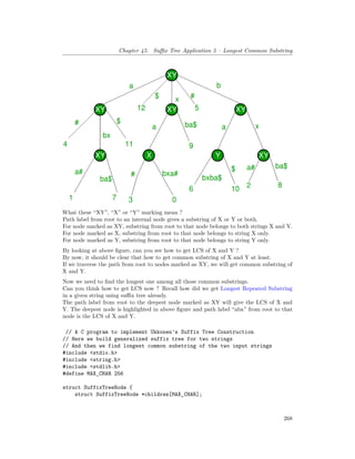 Chapter 45. Suffix Tree Application 5 – Longest Common Substring
What these “XY”, “X” or “Y” marking mean ?
Path label from root to an internal node gives a substring of X or Y or both.
For node marked as XY, substring from root to that node belongs to both strings X and Y.
For node marked as X, substring from root to that node belongs to string X only.
For node marked as Y, substring from root to that node belongs to string Y only.
By looking at above figure, can you see how to get LCS of X and Y ?
By now, it should be clear that how to get common substring of X and Y at least.
If we traverse the path from root to nodes marked as XY, we will get common substring of
X and Y.
Now we need to find the longest one among all those common substrings.
Can you think how to get LCS now ? Recall how did we get Longest Repeated Substring
in a given string using suffix tree already.
The path label from root to the deepest node marked as XY will give the LCS of X and
Y. The deepest node is highlighted in above figure and path label “abx” from root to that
node is the LCS of X and Y.
// A C program to implement Ukkonen's Suffix Tree Construction
// Here we build generalized suffix tree for two strings
// And then we find longest common substring of the two input strings
#include <stdio.h>
#include <string.h>
#include <stdlib.h>
#define MAX_CHAR 256
struct SuffixTreeNode {
struct SuffixTreeNode *children[MAX_CHAR];
268
 