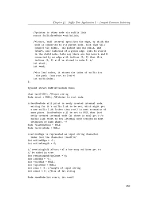 Chapter 45. Suffix Tree Application 5 – Longest Common Substring
//pointer to other node via suffix link
struct SuffixTreeNode *suffixLink;
/*(start, end) interval specifies the edge, by which the
node is connected to its parent node. Each edge will
connect two nodes, one parent and one child, and
(start, end) interval of a given edge will be stored
in the child node. Lets say there are two nods A and B
connected by an edge with indices (5, 8) then this
indices (5, 8) will be stored in node B. */
int start;
int *end;
/*for leaf nodes, it stores the index of suffix for
the path from root to leaf*/
int suffixIndex;
};
typedef struct SuffixTreeNode Node;
char text[100]; //Input string
Node *root = NULL; //Pointer to root node
/*lastNewNode will point to newly created internal node,
waiting for it's suffix link to be set, which might get
a new suffix link (other than root) in next extension of
same phase. lastNewNode will be set to NULL when last
newly created internal node (if there is any) got it's
suffix link reset to new internal node created in next
extension of same phase. */
Node *lastNewNode = NULL;
Node *activeNode = NULL;
/*activeEdge is represeted as input string character
index (not the character itself)*/
int activeEdge = -1;
int activeLength = 0;
// remainingSuffixCount tells how many suffixes yet to
// be added in tree
int remainingSuffixCount = 0;
int leafEnd = -1;
int *rootEnd = NULL;
int *splitEnd = NULL;
int size = -1; //Length of input string
int size1 = 0; //Size of 1st string
Node *newNode(int start, int *end)
269
 