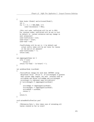 Chapter 45. Suffix Tree Application 5 – Longest Common Substring
{
Node *node =(Node*) malloc(sizeof(Node));
int i;
for (i = 0; i < MAX_CHAR; i++)
node->children[i] = NULL;
/*For root node, suffixLink will be set to NULL
For internal nodes, suffixLink will be set to root
by default in current extension and may change in
next extension*/
node->suffixLink = root;
node->start = start;
node->end = end;
/*suffixIndex will be set to -1 by default and
actual suffix index will be set later for leaves
at the end of all phases*/
node->suffixIndex = -1;
return node;
}
int edgeLength(Node *n) {
if(n == root)
return 0;
return *(n->end) - (n->start) + 1;
}
int walkDown(Node *currNode)
{
/*activePoint change for walk down (APCFWD) using
Skip/Count Trick (Trick 1). If activeLength is greater
than current edge length, set next internal node as
activeNode and adjust activeEdge and activeLength
accordingly to represent same activePoint*/
if (activeLength >= edgeLength(currNode))
{
activeEdge += edgeLength(currNode);
activeLength -= edgeLength(currNode);
activeNode = currNode;
return 1;
}
return 0;
}
void extendSuffixTree(int pos)
{
/*Extension Rule 1, this takes care of extending all
leaves created so far in tree*/
270
 