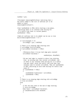 Chapter 45. Suffix Tree Application 5 – Longest Common Substring
leafEnd = pos;
/*Increment remainingSuffixCount indicating that a
new suffix added to the list of suffixes yet to be
added in tree*/
remainingSuffixCount++;
/*set lastNewNode to NULL while starting a new phase,
indicating there is no internal node waiting for
it's suffix link reset in current phase*/
lastNewNode = NULL;
//Add all suffixes (yet to be added) one by one in tree
while(remainingSuffixCount > 0) {
if (activeLength == 0)
activeEdge = pos; //APCFALZ
// There is no outgoing edge starting with
// activeEdge from activeNode
if (activeNode->children] == NULL)
{
//Extension Rule 2 (A new leaf edge gets created)
activeNode->children] =
newNode(pos, &leafEnd);
/*A new leaf edge is created in above line starting
from an existng node (the current activeNode), and
if there is any internal node waiting for it's suffix
link get reset, point the suffix link from that last
internal node to current activeNode. Then set lastNewNode
to NULL indicating no more node waiting for suffix link
reset.*/
if (lastNewNode != NULL)
{
lastNewNode->suffixLink = activeNode;
lastNewNode = NULL;
}
}
// There is an outgoing edge starting with activeEdge
// from activeNode
else
{
// Get the next node at the end of edge starting
// with activeEdge
Node *next = activeNode->children];
if (walkDown(next))//Do walkdown
{
271
 