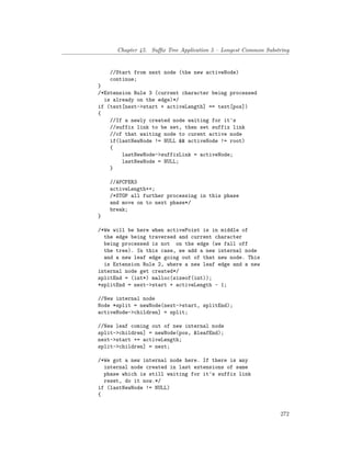 Chapter 45. Suffix Tree Application 5 – Longest Common Substring
//Start from next node (the new activeNode)
continue;
}
/*Extension Rule 3 (current character being processed
is already on the edge)*/
if (text[next->start + activeLength] == text[pos])
{
//If a newly created node waiting for it's
//suffix link to be set, then set suffix link
//of that waiting node to curent active node
if(lastNewNode != NULL && activeNode != root)
{
lastNewNode->suffixLink = activeNode;
lastNewNode = NULL;
}
//APCFER3
activeLength++;
/*STOP all further processing in this phase
and move on to next phase*/
break;
}
/*We will be here when activePoint is in middle of
the edge being traversed and current character
being processed is not on the edge (we fall off
the tree). In this case, we add a new internal node
and a new leaf edge going out of that new node. This
is Extension Rule 2, where a new leaf edge and a new
internal node get created*/
splitEnd = (int*) malloc(sizeof(int));
*splitEnd = next->start + activeLength - 1;
//New internal node
Node *split = newNode(next->start, splitEnd);
activeNode->children] = split;
//New leaf coming out of new internal node
split->children] = newNode(pos, &leafEnd);
next->start += activeLength;
split->children] = next;
/*We got a new internal node here. If there is any
internal node created in last extensions of same
phase which is still waiting for it's suffix link
reset, do it now.*/
if (lastNewNode != NULL)
{
272
 