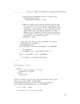 Chapter 45. Suffix Tree Application 5 – Longest Common Substring
/*suffixLink of lastNewNode points to current newly
created internal node*/
lastNewNode->suffixLink = split;
}
/*Make the current newly created internal node waiting
for it's suffix link reset (which is pointing to root
at present). If we come across any other internal node
(existing or newly created) in next extension of same
phase, when a new leaf edge gets added (i.e. when
Extension Rule 2 applies is any of the next extension
of same phase) at that point, suffixLink of this node
will point to that internal node.*/
lastNewNode = split;
}
/* One suffix got added in tree, decrement the count of
suffixes yet to be added.*/
remainingSuffixCount--;
if (activeNode == root && activeLength > 0) //APCFER2C1
{
activeLength--;
activeEdge = pos - remainingSuffixCount + 1;
}
else if (activeNode != root) //APCFER2C2
{
activeNode = activeNode->suffixLink;
}
}
}
void print(int i, int j)
{
int k;
for (k=i; k<=j && text[k] != '#'; k++)
printf("%c", text[k]);
if(k<=j)
printf("#");
}
//Print the suffix tree as well along with setting suffix index
//So tree will be printed in DFS manner
//Each edge along with it's suffix index will be printed
void setSuffixIndexByDFS(Node *n, int labelHeight)
{
if (n == NULL) return;
if (n->start != -1) //A non-root node
273
 
