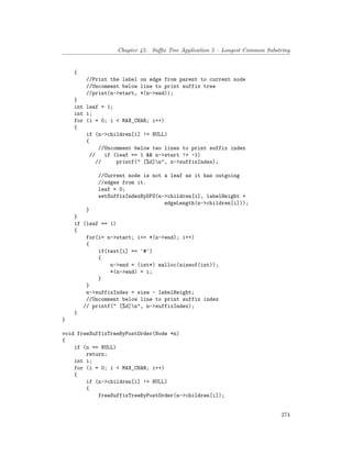 Chapter 45. Suffix Tree Application 5 – Longest Common Substring
{
//Print the label on edge from parent to current node
//Uncomment below line to print suffix tree
//print(n->start, *(n->end));
}
int leaf = 1;
int i;
for (i = 0; i < MAX_CHAR; i++)
{
if (n->children[i] != NULL)
{
//Uncomment below two lines to print suffix index
// if (leaf == 1 && n->start != -1)
// printf(" [%d]n", n->suffixIndex);
//Current node is not a leaf as it has outgoing
//edges from it.
leaf = 0;
setSuffixIndexByDFS(n->children[i], labelHeight +
edgeLength(n->children[i]));
}
}
if (leaf == 1)
{
for(i= n->start; i<= *(n->end); i++)
{
if(text[i] == '#')
{
n->end = (int*) malloc(sizeof(int));
*(n->end) = i;
}
}
n->suffixIndex = size - labelHeight;
//Uncomment below line to print suffix index
// printf(" [%d]n", n->suffixIndex);
}
}
void freeSuffixTreeByPostOrder(Node *n)
{
if (n == NULL)
return;
int i;
for (i = 0; i < MAX_CHAR; i++)
{
if (n->children[i] != NULL)
{
freeSuffixTreeByPostOrder(n->children[i]);
274
 