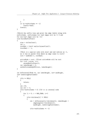 Chapter 45. Suffix Tree Application 5 – Longest Common Substring
}
}
if (n->suffixIndex == -1)
free(n->end);
free(n);
}
/*Build the suffix tree and print the edge labels along with
suffixIndex. suffixIndex for leaf edges will be >= 0 and
for non-leaf edges will be -1*/
void buildSuffixTree()
{
size = strlen(text);
int i;
rootEnd = (int*) malloc(sizeof(int));
*rootEnd = - 1;
/*Root is a special node with start and end indices as -1,
as it has no parent from where an edge comes to root*/
root = newNode(-1, rootEnd);
activeNode = root; //First activeNode will be root
for (i=0; i<size; i++)
extendSuffixTree(i);
int labelHeight = 0;
setSuffixIndexByDFS(root, labelHeight);
}
int doTraversal(Node *n, int labelHeight, int* maxHeight,
int* substringStartIndex)
{
if(n == NULL)
{
return;
}
int i=0;
int ret = -1;
if(n->suffixIndex < 0) //If it is internal node
{
for (i = 0; i < MAX_CHAR; i++)
{
if(n->children[i] != NULL)
{
ret = doTraversal(n->children[i], labelHeight +
edgeLength(n->children[i]),
maxHeight, substringStartIndex);
if(n->suffixIndex == -1)
275
 