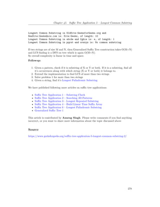 Chapter 45. Suffix Tree Application 5 – Longest Common Substring
Longest Common Substring in OldSite:GeeksforGeeks.org and
NewSite:GeeksQuiz.com is: Site:Geeks, of length: 10
Longest Common Substring in abcde and fghie is: e, of length: 1
Longest Common Substring in pqrst and uvwxyz is: No common substring
If two strings are of size M and N, then Generalized Suffix Tree construction takes O(M+N)
and LCS finding is a DFS on tree which is again O(M+N).
So overall complexity is linear in time and space.
Followup:
1. Given a pattern, check if it is substring of X or Y or both. If it is a substring, find all
it’s occurrences along with which string (X or Y or both) it belongs to.
2. Extend the implementation to find LCS of more than two strings
3. Solve problem 1 for more than two strings
4. Given a string, find it’s Longest Palindromic Substring
We have published following more articles on suffix tree applications:
• Suffix Tree Application 1 – Substring Check
• Suffix Tree Application 2 – Searching All Patterns
• Suffix Tree Application 3 – Longest Repeated Substring
• Suffix Tree Application 4 – Build Linear Time Suffix Array
• Suffix Tree Application 6 – Longest Palindromic Substring
• Generalized Suffix Tree 1
This article is contributed by Anurag Singh. Please write comments if you find anything
incorrect, or you want to share more information about the topic discussed above
Source
https://www.geeksforgeeks.org/suffix-tree-application-5-longest-common-substring-2/
278
 
