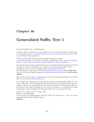 Chapter 46
Generalized Suffix Tree 1
Generalized Suffix Tree 1 - GeeksforGeeks
In earlier suffix tree articles, we created suffix tree for one string and then we queried that
tree for substring check, searching all patterns, longest repeated substring and built suffix
array (All linear time operations).
There are lots of other problems where multiple strings are involved.
e.g. pattern searching in a text file or dictionary, spell checker, phone book, Autocomplete,
Longest common substring problem, Longest palindromic substring and More.
For such operations, all the involved strings need to be indexed for faster search and retrieval.
One way to do this is using suffix trie or suffix tree. We will discuss suffix tree here.
A suffix tree made of a set of strings is known as Generalized Suffix Tree.
We will discuss a simple way to build Generalized Suffix Tree here for two strings only.
Later, we will discuss another approach to build Generalized Suffix Tree for two or more
strings.
Here we will use the suffix tree implementation for one string discussed already and modify
that a bit to build generalized suffix tree.
Lets consider two strings X and Y for which we want to build generalized suffix tree. For
this we will make a new string X#Y$ where # and $ both are terminal symbols (must be
unique). Then we will build suffix tree for X#Y$ which will be the generalized suffix tree
for X and Y. Same logic will apply for more than two strings (i.e. concatenate all strings
using unique terminal symbols and then build suffix tree for concatenated string).
Lets say X = xabxa, and Y = babxba, then
X#Y$ = xabxa#babxba$
If we run the code implemented at Ukkonen’s Suffix Tree Construction – Part 6 for string
xabxa#babxba$, we get following output:
Output:
279
 
