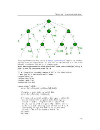 Chapter 46. Generalized Suffix Tree 1
Below implementation is built on top of original implementation. Here we are removing
unwanted characters on path labels. If a path label has “#” character in it, then we are
trimming all characters after the “#” in that path label.
Note: This implementation builds generalized suffix tree for only two strings X
and Y which are concatenated as X#Y$
// A C program to implement Ukkonen's Suffix Tree Construction
// And then build generalized suffix tree
#include <stdio.h>
#include <string.h>
#include <stdlib.h>
#define MAX_CHAR 256
struct SuffixTreeNode {
struct SuffixTreeNode *children[MAX_CHAR];
//pointer to other node via suffix link
struct SuffixTreeNode *suffixLink;
/*(start, end) interval specifies the edge, by which the
node is connected to its parent node. Each edge will
connect two nodes, one parent and one child, and
(start, end) interval of a given edge will be stored
in the child node. Lets say there are two nods A and B
connected by an edge with indices (5, 8) then this
indices (5, 8) will be stored in node B. */
int start;
int *end;
282
 