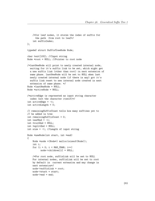 Chapter 46. Generalized Suffix Tree 1
/*for leaf nodes, it stores the index of suffix for
the path from root to leaf*/
int suffixIndex;
};
typedef struct SuffixTreeNode Node;
char text[100]; //Input string
Node *root = NULL; //Pointer to root node
/*lastNewNode will point to newly created internal node,
waiting for it's suffix link to be set, which might get
a new suffix link (other than root) in next extension of
same phase. lastNewNode will be set to NULL when last
newly created internal node (if there is any) got it's
suffix link reset to new internal node created in next
extension of same phase. */
Node *lastNewNode = NULL;
Node *activeNode = NULL;
/*activeEdge is represeted as input string character
index (not the character itself)*/
int activeEdge = -1;
int activeLength = 0;
// remainingSuffixCount tells how many suffixes yet to
// be added in tree
int remainingSuffixCount = 0;
int leafEnd = -1;
int *rootEnd = NULL;
int *splitEnd = NULL;
int size = -1; //Length of input string
Node *newNode(int start, int *end)
{
Node *node =(Node*) malloc(sizeof(Node));
int i;
for (i = 0; i < MAX_CHAR; i++)
node->children[i] = NULL;
/*For root node, suffixLink will be set to NULL
For internal nodes, suffixLink will be set to root
by default in current extension and may change in
next extension*/
node->suffixLink = root;
node->start = start;
node->end = end;
283
 