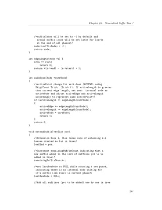 Chapter 46. Generalized Suffix Tree 1
/*suffixIndex will be set to -1 by default and
actual suffix index will be set later for leaves
at the end of all phases*/
node->suffixIndex = -1;
return node;
}
int edgeLength(Node *n) {
if(n == root)
return 0;
return *(n->end) - (n->start) + 1;
}
int walkDown(Node *currNode)
{
/*activePoint change for walk down (APCFWD) using
Skip/Count Trick (Trick 1). If activeLength is greater
than current edge length, set next internal node as
activeNode and adjust activeEdge and activeLength
accordingly to represent same activePoint*/
if (activeLength >= edgeLength(currNode))
{
activeEdge += edgeLength(currNode);
activeLength -= edgeLength(currNode);
activeNode = currNode;
return 1;
}
return 0;
}
void extendSuffixTree(int pos)
{
/*Extension Rule 1, this takes care of extending all
leaves created so far in tree*/
leafEnd = pos;
/*Increment remainingSuffixCount indicating that a
new suffix added to the list of suffixes yet to be
added in tree*/
remainingSuffixCount++;
/*set lastNewNode to NULL while starting a new phase,
indicating there is no internal node waiting for
it's suffix link reset in current phase*/
lastNewNode = NULL;
//Add all suffixes (yet to be added) one by one in tree
284
 