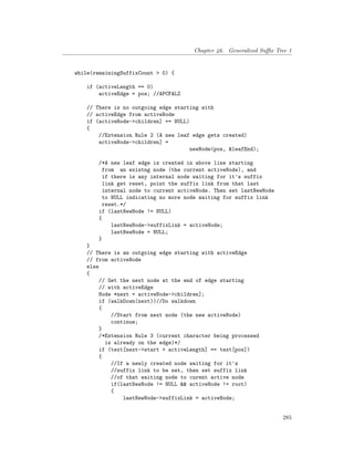 Chapter 46. Generalized Suffix Tree 1
while(remainingSuffixCount > 0) {
if (activeLength == 0)
activeEdge = pos; //APCFALZ
// There is no outgoing edge starting with
// activeEdge from activeNode
if (activeNode->children] == NULL)
{
//Extension Rule 2 (A new leaf edge gets created)
activeNode->children] =
newNode(pos, &leafEnd);
/*A new leaf edge is created in above line starting
from an existng node (the current activeNode), and
if there is any internal node waiting for it's suffix
link get reset, point the suffix link from that last
internal node to current activeNode. Then set lastNewNode
to NULL indicating no more node waiting for suffix link
reset.*/
if (lastNewNode != NULL)
{
lastNewNode->suffixLink = activeNode;
lastNewNode = NULL;
}
}
// There is an outgoing edge starting with activeEdge
// from activeNode
else
{
// Get the next node at the end of edge starting
// with activeEdge
Node *next = activeNode->children];
if (walkDown(next))//Do walkdown
{
//Start from next node (the new activeNode)
continue;
}
/*Extension Rule 3 (current character being processed
is already on the edge)*/
if (text[next->start + activeLength] == text[pos])
{
//If a newly created node waiting for it's
//suffix link to be set, then set suffix link
//of that waiting node to curent active node
if(lastNewNode != NULL && activeNode != root)
{
lastNewNode->suffixLink = activeNode;
285
 