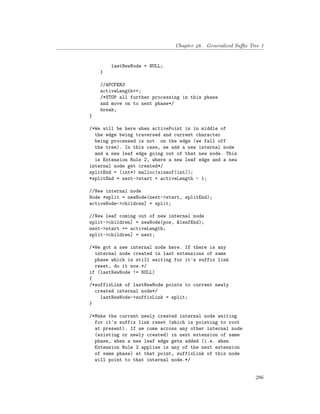 Chapter 46. Generalized Suffix Tree 1
lastNewNode = NULL;
}
//APCFER3
activeLength++;
/*STOP all further processing in this phase
and move on to next phase*/
break;
}
/*We will be here when activePoint is in middle of
the edge being traversed and current character
being processed is not on the edge (we fall off
the tree). In this case, we add a new internal node
and a new leaf edge going out of that new node. This
is Extension Rule 2, where a new leaf edge and a new
internal node get created*/
splitEnd = (int*) malloc(sizeof(int));
*splitEnd = next->start + activeLength - 1;
//New internal node
Node *split = newNode(next->start, splitEnd);
activeNode->children] = split;
//New leaf coming out of new internal node
split->children] = newNode(pos, &leafEnd);
next->start += activeLength;
split->children] = next;
/*We got a new internal node here. If there is any
internal node created in last extensions of same
phase which is still waiting for it's suffix link
reset, do it now.*/
if (lastNewNode != NULL)
{
/*suffixLink of lastNewNode points to current newly
created internal node*/
lastNewNode->suffixLink = split;
}
/*Make the current newly created internal node waiting
for it's suffix link reset (which is pointing to root
at present). If we come across any other internal node
(existing or newly created) in next extension of same
phase, when a new leaf edge gets added (i.e. when
Extension Rule 2 applies is any of the next extension
of same phase) at that point, suffixLink of this node
will point to that internal node.*/
286
 