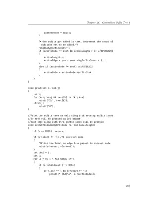 Chapter 46. Generalized Suffix Tree 1
lastNewNode = split;
}
/* One suffix got added in tree, decrement the count of
suffixes yet to be added.*/
remainingSuffixCount--;
if (activeNode == root && activeLength > 0) //APCFER2C1
{
activeLength--;
activeEdge = pos - remainingSuffixCount + 1;
}
else if (activeNode != root) //APCFER2C2
{
activeNode = activeNode->suffixLink;
}
}
}
void print(int i, int j)
{
int k;
for (k=i; k<=j && text[k] != '#'; k++)
printf("%c", text[k]);
if(k<=j)
printf("#");
}
//Print the suffix tree as well along with setting suffix index
//So tree will be printed in DFS manner
//Each edge along with it's suffix index will be printed
void setSuffixIndexByDFS(Node *n, int labelHeight)
{
if (n == NULL) return;
if (n->start != -1) //A non-root node
{
//Print the label on edge from parent to current node
print(n->start, *(n->end));
}
int leaf = 1;
int i;
for (i = 0; i < MAX_CHAR; i++)
{
if (n->children[i] != NULL)
{
if (leaf == 1 && n->start != -1)
printf(" [%d]n", n->suffixIndex);
287
 