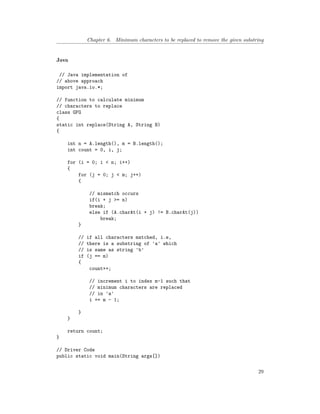Chapter 6. Minimum characters to be replaced to remove the given substring
Java
// Java implementation of
// above approach
import java.io.*;
// function to calculate minimum
// characters to replace
class GFG
{
static int replace(String A, String B)
{
int n = A.length(), m = B.length();
int count = 0, i, j;
for (i = 0; i < n; i++)
{
for (j = 0; j < m; j++)
{
// mismatch occurs
if(i + j >= n)
break;
else if (A.charAt(i + j) != B.charAt(j))
break;
}
// if all characters matched, i.e,
// there is a substring of 'a' which
// is same as string 'b'
if (j == m)
{
count++;
// increment i to index m-1 such that
// minimum characters are replaced
// in 'a'
i += m - 1;
}
}
return count;
}
// Driver Code
public static void main(String args[])
29
 