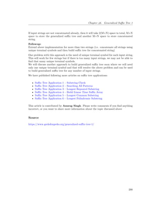 Chapter 46. Generalized Suffix Tree 1
If input strings are not concatenated already, then it will take 2(M+N) space in total, M+N
space to store the generalized suffix tree and another M+N space to store concatenated
string.
Followup:
Extend above implementation for more than two strings (i.e. concatenate all strings using
unique terminal symbols and then build suffix tree for concatenated string)
One problem with this approach is the need of unique terminal symbol for each input string.
This will work for few strings but if there is too many input strings, we may not be able to
find that many unique terminal symbols.
We will discuss another approach to build generalized suffix tree soon where we will need
only one unique terminal symbol and that will resolve the above problem and can be used
to build generalized suffix tree for any number of input strings.
We have published following more articles on suffix tree applications:
• Suffix Tree Application 1 – Substring Check
• Suffix Tree Application 2 – Searching All Patterns
• Suffix Tree Application 3 – Longest Repeated Substring
• Suffix Tree Application 4 – Build Linear Time Suffix Array
• Suffix Tree Application 5 – Longest Common Substring
• Suffix Tree Application 6 – Longest Palindromic Substring
This article is contributed by Anurag Singh. Please write comments if you find anything
incorrect, or you want to share more information about the topic discussed above
Source
https://www.geeksforgeeks.org/generalized-suffix-tree-1/
290
 