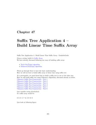Chapter 47
Suffix Tree Application 4 –
Build Linear Time Suffix Array
Suffix Tree Application 4 - Build Linear Time Suffix Array - GeeksforGeeks
Given a string, build it’s Suffix Array
We have already discussed following two ways of building suffix array:
• Naive O(n2
Logn) algorithm
• Enhanced O(nLogn) algorithm
Please go through these to have the basic understanding.
Here we will see how to build suffix array in linear time using suffix tree.
As a prerequisite, we must know how to build a suffix tree in one or the other way.
Here we will build suffix tree using Ukkonen’s Algorithm, discussed already as below:
Ukkonen’s Suffix Tree Construction – Part 1
Ukkonen’s Suffix Tree Construction – Part 2
Ukkonen’s Suffix Tree Construction – Part 3
Ukkonen’s Suffix Tree Construction – Part 4
Ukkonen’s Suffix Tree Construction – Part 5
Ukkonen’s Suffix Tree Construction – Part 6
Lets consider string abcabxabcd.
It’s suffix array would be:
0 6 3 1 7 4 2 8 9 5
Lets look at following figure:
291
 