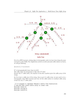 Chapter 47. Suffix Tree Application 4 – Build Linear Time Suffix Array
If we do a DFS traversal, visiting edges in lexicographic order (we have been doing the same
traversal in other Suffix Tree Application articles as well) and print suffix indices on leaves,
we will get following:
10 0 6 3 1 7 4 2 8 9 5
“$” is lexicographically lesser than [a-zA-Z].
The suffix index 10 corresponds to edge with “$” label.
Except this 1st
suffix index, the sequence of all other numbers gives the suffix array of the
string.
So if we have a suffix tree of the string, then to get it’s suffix array, we just need to do a
lexicographic order DFS traversal and store all the suffix indices in resultant suffix array,
except the very 1st
suffix index.
// A C program to implement Ukkonen's Suffix Tree Construction
// And and then create suffix array in linear time
#include <stdio.h>
#include <string.h>
#include <stdlib.h>
292
 