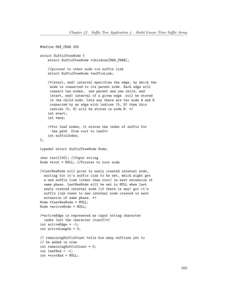 Chapter 47. Suffix Tree Application 4 – Build Linear Time Suffix Array
#define MAX_CHAR 256
struct SuffixTreeNode {
struct SuffixTreeNode *children[MAX_CHAR];
//pointer to other node via suffix link
struct SuffixTreeNode *suffixLink;
/*(start, end) interval specifies the edge, by which the
node is connected to its parent node. Each edge will
connect two nodes, one parent and one child, and
(start, end) interval of a given edge will be stored
in the child node. Lets say there are two nods A and B
connected by an edge with indices (5, 8) then this
indices (5, 8) will be stored in node B. */
int start;
int *end;
/*for leaf nodes, it stores the index of suffix for
the path from root to leaf*/
int suffixIndex;
};
typedef struct SuffixTreeNode Node;
char text[100]; //Input string
Node *root = NULL; //Pointer to root node
/*lastNewNode will point to newly created internal node,
waiting for it's suffix link to be set, which might get
a new suffix link (other than root) in next extension of
same phase. lastNewNode will be set to NULL when last
newly created internal node (if there is any) got it's
suffix link reset to new internal node created in next
extension of same phase. */
Node *lastNewNode = NULL;
Node *activeNode = NULL;
/*activeEdge is represeted as input string character
index (not the character itself)*/
int activeEdge = -1;
int activeLength = 0;
// remainingSuffixCount tells how many suffixes yet to
// be added in tree
int remainingSuffixCount = 0;
int leafEnd = -1;
int *rootEnd = NULL;
293
 