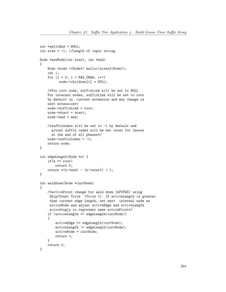 Chapter 47. Suffix Tree Application 4 – Build Linear Time Suffix Array
int *splitEnd = NULL;
int size = -1; //Length of input string
Node *newNode(int start, int *end)
{
Node *node =(Node*) malloc(sizeof(Node));
int i;
for (i = 0; i < MAX_CHAR; i++)
node->children[i] = NULL;
/*For root node, suffixLink will be set to NULL
For internal nodes, suffixLink will be set to root
by default in current extension and may change in
next extension*/
node->suffixLink = root;
node->start = start;
node->end = end;
/*suffixIndex will be set to -1 by default and
actual suffix index will be set later for leaves
at the end of all phases*/
node->suffixIndex = -1;
return node;
}
int edgeLength(Node *n) {
if(n == root)
return 0;
return *(n->end) - (n->start) + 1;
}
int walkDown(Node *currNode)
{
/*activePoint change for walk down (APCFWD) using
Skip/Count Trick (Trick 1). If activeLength is greater
than current edge length, set next internal node as
activeNode and adjust activeEdge and activeLength
accordingly to represent same activePoint*/
if (activeLength >= edgeLength(currNode))
{
activeEdge += edgeLength(currNode);
activeLength -= edgeLength(currNode);
activeNode = currNode;
return 1;
}
return 0;
}
294
 
