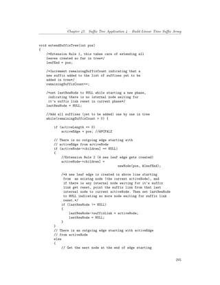 Chapter 47. Suffix Tree Application 4 – Build Linear Time Suffix Array
void extendSuffixTree(int pos)
{
/*Extension Rule 1, this takes care of extending all
leaves created so far in tree*/
leafEnd = pos;
/*Increment remainingSuffixCount indicating that a
new suffix added to the list of suffixes yet to be
added in tree*/
remainingSuffixCount++;
/*set lastNewNode to NULL while starting a new phase,
indicating there is no internal node waiting for
it's suffix link reset in current phase*/
lastNewNode = NULL;
//Add all suffixes (yet to be added) one by one in tree
while(remainingSuffixCount > 0) {
if (activeLength == 0)
activeEdge = pos; //APCFALZ
// There is no outgoing edge starting with
// activeEdge from activeNode
if (activeNode->children] == NULL)
{
//Extension Rule 2 (A new leaf edge gets created)
activeNode->children] =
newNode(pos, &leafEnd);
/*A new leaf edge is created in above line starting
from an existng node (the current activeNode), and
if there is any internal node waiting for it's suffix
link get reset, point the suffix link from that last
internal node to current activeNode. Then set lastNewNode
to NULL indicating no more node waiting for suffix link
reset.*/
if (lastNewNode != NULL)
{
lastNewNode->suffixLink = activeNode;
lastNewNode = NULL;
}
}
// There is an outgoing edge starting with activeEdge
// from activeNode
else
{
// Get the next node at the end of edge starting
295
 