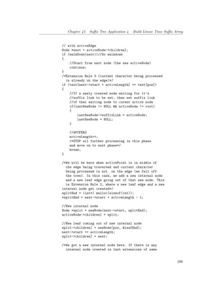 Chapter 47. Suffix Tree Application 4 – Build Linear Time Suffix Array
// with activeEdge
Node *next = activeNode->children];
if (walkDown(next))//Do walkdown
{
//Start from next node (the new activeNode)
continue;
}
/*Extension Rule 3 (current character being processed
is already on the edge)*/
if (text[next->start + activeLength] == text[pos])
{
//If a newly created node waiting for it's
//suffix link to be set, then set suffix link
//of that waiting node to curent active node
if(lastNewNode != NULL && activeNode != root)
{
lastNewNode->suffixLink = activeNode;
lastNewNode = NULL;
}
//APCFER3
activeLength++;
/*STOP all further processing in this phase
and move on to next phase*/
break;
}
/*We will be here when activePoint is in middle of
the edge being traversed and current character
being processed is not on the edge (we fall off
the tree). In this case, we add a new internal node
and a new leaf edge going out of that new node. This
is Extension Rule 2, where a new leaf edge and a new
internal node get created*/
splitEnd = (int*) malloc(sizeof(int));
*splitEnd = next->start + activeLength - 1;
//New internal node
Node *split = newNode(next->start, splitEnd);
activeNode->children] = split;
//New leaf coming out of new internal node
split->children] = newNode(pos, &leafEnd);
next->start += activeLength;
split->children] = next;
/*We got a new internal node here. If there is any
internal node created in last extensions of same
296
 