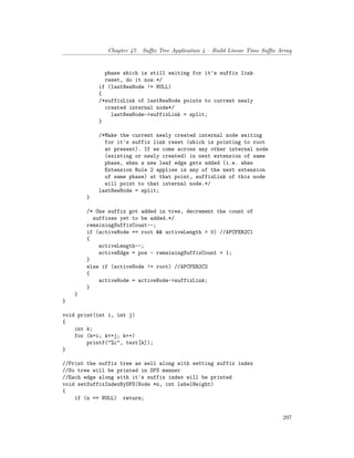 Chapter 47. Suffix Tree Application 4 – Build Linear Time Suffix Array
phase which is still waiting for it's suffix link
reset, do it now.*/
if (lastNewNode != NULL)
{
/*suffixLink of lastNewNode points to current newly
created internal node*/
lastNewNode->suffixLink = split;
}
/*Make the current newly created internal node waiting
for it's suffix link reset (which is pointing to root
at present). If we come across any other internal node
(existing or newly created) in next extension of same
phase, when a new leaf edge gets added (i.e. when
Extension Rule 2 applies is any of the next extension
of same phase) at that point, suffixLink of this node
will point to that internal node.*/
lastNewNode = split;
}
/* One suffix got added in tree, decrement the count of
suffixes yet to be added.*/
remainingSuffixCount--;
if (activeNode == root && activeLength > 0) //APCFER2C1
{
activeLength--;
activeEdge = pos - remainingSuffixCount + 1;
}
else if (activeNode != root) //APCFER2C2
{
activeNode = activeNode->suffixLink;
}
}
}
void print(int i, int j)
{
int k;
for (k=i; k<=j; k++)
printf("%c", text[k]);
}
//Print the suffix tree as well along with setting suffix index
//So tree will be printed in DFS manner
//Each edge along with it's suffix index will be printed
void setSuffixIndexByDFS(Node *n, int labelHeight)
{
if (n == NULL) return;
297
 