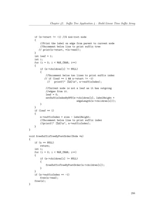 Chapter 47. Suffix Tree Application 4 – Build Linear Time Suffix Array
if (n->start != -1) //A non-root node
{
//Print the label on edge from parent to current node
//Uncomment below line to print suffix tree
// print(n->start, *(n->end));
}
int leaf = 1;
int i;
for (i = 0; i < MAX_CHAR; i++)
{
if (n->children[i] != NULL)
{
//Uncomment below two lines to print suffix index
// if (leaf == 1 && n->start != -1)
// printf(" [%d]n", n->suffixIndex);
//Current node is not a leaf as it has outgoing
//edges from it.
leaf = 0;
setSuffixIndexByDFS(n->children[i], labelHeight +
edgeLength(n->children[i]));
}
}
if (leaf == 1)
{
n->suffixIndex = size - labelHeight;
//Uncomment below line to print suffix index
//printf(" [%d]n", n->suffixIndex);
}
}
void freeSuffixTreeByPostOrder(Node *n)
{
if (n == NULL)
return;
int i;
for (i = 0; i < MAX_CHAR; i++)
{
if (n->children[i] != NULL)
{
freeSuffixTreeByPostOrder(n->children[i]);
}
}
if (n->suffixIndex == -1)
free(n->end);
free(n);
}
298
 