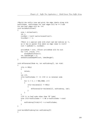 Chapter 47. Suffix Tree Application 4 – Build Linear Time Suffix Array
/*Build the suffix tree and print the edge labels along with
suffixIndex. suffixIndex for leaf edges will be >= 0 and
for non-leaf edges will be -1*/
void buildSuffixTree()
{
size = strlen(text);
int i;
rootEnd = (int*) malloc(sizeof(int));
*rootEnd = - 1;
/*Root is a special node with start and end indices as -1,
as it has no parent from where an edge comes to root*/
root = newNode(-1, rootEnd);
activeNode = root; //First activeNode will be root
for (i=0; i<size; i++)
extendSuffixTree(i);
int labelHeight = 0;
setSuffixIndexByDFS(root, labelHeight);
}
void doTraversal(Node *n, int suffixArray[], int *idx)
{
if(n == NULL)
{
return;
}
int i=0;
if(n->suffixIndex == -1) //If it is internal node
{
for (i = 0; i < MAX_CHAR; i++)
{
if(n->children[i] != NULL)
{
doTraversal(n->children[i], suffixArray, idx);
}
}
}
//If it is Leaf node other than "$" label
else if(n->suffixIndex > -1 && n->suffixIndex < size)
{
suffixArray[(*idx)++] = n->suffixIndex;
}
}
void buildSuffixArray(int suffixArray[])
{
299
 