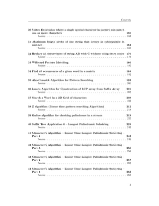 Contents
30 Match Expression where a single special character in pattern can match
one or more characters 156
Source . . . . . . . . . . . . . . . . . . . . . . . . . . . . . . . . . . . . . . . . 163
31 Maximum length prefix of one string that occurs as subsequence in
another 164
Source . . . . . . . . . . . . . . . . . . . . . . . . . . . . . . . . . . . . . . . . 169
32 Replace all occurrences of string AB with C without using extra space 170
Source . . . . . . . . . . . . . . . . . . . . . . . . . . . . . . . . . . . . . . . . 179
33 Wildcard Pattern Matching 180
Source . . . . . . . . . . . . . . . . . . . . . . . . . . . . . . . . . . . . . . . . 187
34 Find all occurrences of a given word in a matrix 188
Source . . . . . . . . . . . . . . . . . . . . . . . . . . . . . . . . . . . . . . . . 192
35 Aho-Corasick Algorithm for Pattern Searching 193
Source . . . . . . . . . . . . . . . . . . . . . . . . . . . . . . . . . . . . . . . . 200
36 kasai’s Algorithm for Construction of LCP array from Suffix Array 201
Source . . . . . . . . . . . . . . . . . . . . . . . . . . . . . . . . . . . . . . . . 207
37 Search a Word in a 2D Grid of characters 208
Source . . . . . . . . . . . . . . . . . . . . . . . . . . . . . . . . . . . . . . . . 211
38 Z algorithm (Linear time pattern searching Algorithm) 212
Source . . . . . . . . . . . . . . . . . . . . . . . . . . . . . . . . . . . . . . . . 218
39 Online algorithm for checking palindrome in a stream 219
Source . . . . . . . . . . . . . . . . . . . . . . . . . . . . . . . . . . . . . . . . 227
40 Suffix Tree Application 6 – Longest Palindromic Substring 228
Source . . . . . . . . . . . . . . . . . . . . . . . . . . . . . . . . . . . . . . . . 242
41 Manacher’s Algorithm – Linear Time Longest Palindromic Substring –
Part 4 243
Source . . . . . . . . . . . . . . . . . . . . . . . . . . . . . . . . . . . . . . . . 249
42 Manacher’s Algorithm – Linear Time Longest Palindromic Substring –
Part 3 250
Source . . . . . . . . . . . . . . . . . . . . . . . . . . . . . . . . . . . . . . . . 256
43 Manacher’s Algorithm – Linear Time Longest Palindromic Substring –
Part 2 257
Source . . . . . . . . . . . . . . . . . . . . . . . . . . . . . . . . . . . . . . . . 262
44 Manacher’s Algorithm – Linear Time Longest Palindromic Substring –
Part 1 263
Source . . . . . . . . . . . . . . . . . . . . . . . . . . . . . . . . . . . . . . . . 265
3
 