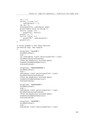 Chapter 47. Suffix Tree Application 4 – Build Linear Time Suffix Array
int i = 0;
for(i=0; i< size; i++)
suffixArray[i] = -1;
int idx = 0;
doTraversal(root, suffixArray, &idx);
printf("Suffix Array for String ");
for(i=0; i<size; i++)
printf("%c", text[i]);
printf(" is: ");
for(i=0; i<size; i++)
printf("%d ", suffixArray[i]);
printf("n");
}
// driver program to test above functions
int main(int argc, char *argv[])
{
strcpy(text, "banana$");
buildSuffixTree();
size--;
int *suffixArray =(int*) malloc(sizeof(int) * size);
buildSuffixArray(suffixArray);
//Free the dynamically allocated memory
freeSuffixTreeByPostOrder(root);
free(suffixArray);
strcpy(text, "GEEKSFORGEEKS$");
buildSuffixTree();
size--;
suffixArray =(int*) malloc(sizeof(int) * size);
buildSuffixArray(suffixArray);
//Free the dynamically allocated memory
freeSuffixTreeByPostOrder(root);
free(suffixArray);
strcpy(text, "AAAAAAAAAA$");
buildSuffixTree();
size--;
suffixArray =(int*) malloc(sizeof(int) * size);
buildSuffixArray(suffixArray);
//Free the dynamically allocated memory
freeSuffixTreeByPostOrder(root);
free(suffixArray);
strcpy(text, "ABCDEFG$");
buildSuffixTree();
size--;
suffixArray =(int*) malloc(sizeof(int) * size);
300
 