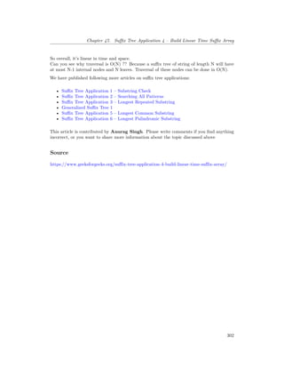 Chapter 47. Suffix Tree Application 4 – Build Linear Time Suffix Array
So overall, it’s linear in time and space.
Can you see why traversal is O(N) ?? Because a suffix tree of string of length N will have
at most N-1 internal nodes and N leaves. Traversal of these nodes can be done in O(N).
We have published following more articles on suffix tree applications:
• Suffix Tree Application 1 – Substring Check
• Suffix Tree Application 2 – Searching All Patterns
• Suffix Tree Application 3 – Longest Repeated Substring
• Generalized Suffix Tree 1
• Suffix Tree Application 5 – Longest Common Substring
• Suffix Tree Application 6 – Longest Palindromic Substring
This article is contributed by Anurag Singh. Please write comments if you find anything
incorrect, or you want to share more information about the topic discussed above
Source
https://www.geeksforgeeks.org/suffix-tree-application-4-build-linear-time-suffix-array/
302
 