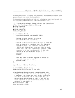 Chapter 48. Suffix Tree Application 3 – Longest Repeated Substring
is farthest from the root (i.e. deepest node in the tree), because length of substring is the
path label length from root to that internal node.
So finding longest repeated substring boils down to finding the deepest node in suffix tree
and then get the path label from root to that deepest internal node.
// A C program to implement Ukkonen's Suffix Tree Construction
// And then find Longest Repeated Substring
#include <stdio.h>
#include <string.h>
#include <stdlib.h>
#define MAX_CHAR 256
struct SuffixTreeNode {
struct SuffixTreeNode *children[MAX_CHAR];
//pointer to other node via suffix link
struct SuffixTreeNode *suffixLink;
/*(start, end) interval specifies the edge, by which the
node is connected to its parent node. Each edge will
connect two nodes, one parent and one child, and
(start, end) interval of a given edge will be stored
in the child node. Lets say there are two nods A and B
connected by an edge with indices (5, 8) then this
indices (5, 8) will be stored in node B. */
int start;
int *end;
/*for leaf nodes, it stores the index of suffix for
the path from root to leaf*/
int suffixIndex;
};
typedef struct SuffixTreeNode Node;
char text[100]; //Input string
Node *root = NULL; //Pointer to root node
/*lastNewNode will point to newly created internal node,
waiting for it's suffix link to be set, which might get
a new suffix link (other than root) in next extension of
same phase. lastNewNode will be set to NULL when last
newly created internal node (if there is any) got it's
suffix link reset to new internal node created in next
extension of same phase. */
Node *lastNewNode = NULL;
Node *activeNode = NULL;
305
 