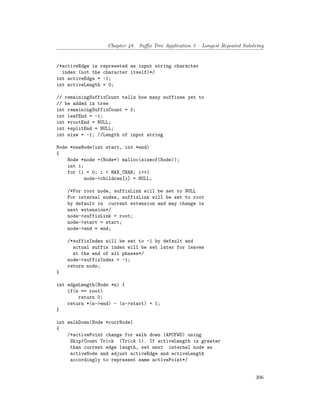 Chapter 48. Suffix Tree Application 3 – Longest Repeated Substring
/*activeEdge is represeted as input string character
index (not the character itself)*/
int activeEdge = -1;
int activeLength = 0;
// remainingSuffixCount tells how many suffixes yet to
// be added in tree
int remainingSuffixCount = 0;
int leafEnd = -1;
int *rootEnd = NULL;
int *splitEnd = NULL;
int size = -1; //Length of input string
Node *newNode(int start, int *end)
{
Node *node =(Node*) malloc(sizeof(Node));
int i;
for (i = 0; i < MAX_CHAR; i++)
node->children[i] = NULL;
/*For root node, suffixLink will be set to NULL
For internal nodes, suffixLink will be set to root
by default in current extension and may change in
next extension*/
node->suffixLink = root;
node->start = start;
node->end = end;
/*suffixIndex will be set to -1 by default and
actual suffix index will be set later for leaves
at the end of all phases*/
node->suffixIndex = -1;
return node;
}
int edgeLength(Node *n) {
if(n == root)
return 0;
return *(n->end) - (n->start) + 1;
}
int walkDown(Node *currNode)
{
/*activePoint change for walk down (APCFWD) using
Skip/Count Trick (Trick 1). If activeLength is greater
than current edge length, set next internal node as
activeNode and adjust activeEdge and activeLength
accordingly to represent same activePoint*/
306
 
