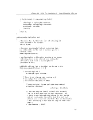 Chapter 48. Suffix Tree Application 3 – Longest Repeated Substring
if (activeLength >= edgeLength(currNode))
{
activeEdge += edgeLength(currNode);
activeLength -= edgeLength(currNode);
activeNode = currNode;
return 1;
}
return 0;
}
void extendSuffixTree(int pos)
{
/*Extension Rule 1, this takes care of extending all
leaves created so far in tree*/
leafEnd = pos;
/*Increment remainingSuffixCount indicating that a
new suffix added to the list of suffixes yet to be
added in tree*/
remainingSuffixCount++;
/*set lastNewNode to NULL while starting a new phase,
indicating there is no internal node waiting for
it's suffix link reset in current phase*/
lastNewNode = NULL;
//Add all suffixes (yet to be added) one by one in tree
while(remainingSuffixCount > 0) {
if (activeLength == 0)
activeEdge = pos; //APCFALZ
// There is no outgoing edge starting with
// activeEdge from activeNode
if (activeNode->children] == NULL)
{
//Extension Rule 2 (A new leaf edge gets created)
activeNode->children] =
newNode(pos, &leafEnd);
/*A new leaf edge is created in above line starting
from an existng node (the current activeNode), and
if there is any internal node waiting for it's suffix
link get reset, point the suffix link from that last
internal node to current activeNode. Then set lastNewNode
to NULL indicating no more node waiting for suffix link
reset.*/
if (lastNewNode != NULL)
307
 