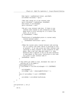 Chapter 48. Suffix Tree Application 3 – Longest Repeated Substring
Node *split = newNode(next->start, splitEnd);
activeNode->children] = split;
//New leaf coming out of new internal node
split->children] = newNode(pos, &leafEnd);
next->start += activeLength;
split->children] = next;
/*We got a new internal node here. If there is any
internal node created in last extensions of same
phase which is still waiting for it's suffix link
reset, do it now.*/
if (lastNewNode != NULL)
{
/*suffixLink of lastNewNode points to current newly
created internal node*/
lastNewNode->suffixLink = split;
}
/*Make the current newly created internal node waiting
for it's suffix link reset (which is pointing to root
at present). If we come across any other internal node
(existing or newly created) in next extension of same
phase, when a new leaf edge gets added (i.e. when
Extension Rule 2 applies is any of the next extension
of same phase) at that point, suffixLink of this node
will point to that internal node.*/
lastNewNode = split;
}
/* One suffix got added in tree, decrement the count of
suffixes yet to be added.*/
remainingSuffixCount--;
if (activeNode == root && activeLength > 0) //APCFER2C1
{
activeLength--;
activeEdge = pos - remainingSuffixCount + 1;
}
else if (activeNode != root) //APCFER2C2
{
activeNode = activeNode->suffixLink;
}
}
}
void print(int i, int j)
{
int k;
309
 