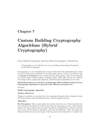 Chapter 7
Custom Building Cryptography
Algorithms (Hybrid
Cryptography)
Custom Building Cryptography Algorithms (Hybrid Cryptography) - GeeksforGeeks
Cryptography can be defined as an art of encoding and decoding the patterns
(in the form of messages).
Cryptography is a very straightforward concept which deals with manipulating the strings
(or text) to make them unreadable for the intermediate person. It has a very effective way
to encrypt or decrypts the text coming from the other parties. Some of the examples
are, Caesar Cipher, Viginere Cipher, Columner Cipher, DES, AES and the list continues.
To develop custom cryptography algorithm, hybrid encryption algorithms can be used.
Hybrid Encryption is a concept in cryptography which combines/merge one/two
cryptography algorithms to generate more effective encrypted text.
Example:
FibBil Cryptography Algorithm
Problem Statement:
Program to generate an encrypted text, by computing Fibonacci Series, adding the terms
of Fibonacci Series with each plaintext letter, until the length of the key.
Algorithm:
For Encryption: Take an input plain text and key from the user, reverse the plain text
and concatenate the plain text with the key, Copy the string into an array. After copying,
separate the array elements into two parts, EvenArray, and OddArray in which even index
of an array will be placed in EvenArray and same for OddArray. Start generating the
Fibonacci Series F(i) up-to-the length of the keyj such that c=i+j where c is cipher text
31
 