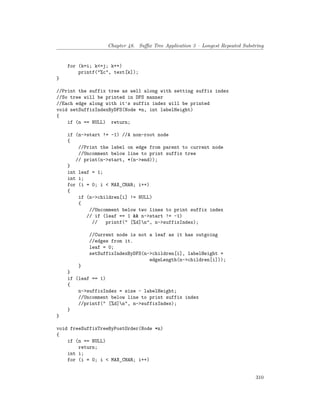 Chapter 48. Suffix Tree Application 3 – Longest Repeated Substring
for (k=i; k<=j; k++)
printf("%c", text[k]);
}
//Print the suffix tree as well along with setting suffix index
//So tree will be printed in DFS manner
//Each edge along with it's suffix index will be printed
void setSuffixIndexByDFS(Node *n, int labelHeight)
{
if (n == NULL) return;
if (n->start != -1) //A non-root node
{
//Print the label on edge from parent to current node
//Uncomment below line to print suffix tree
// print(n->start, *(n->end));
}
int leaf = 1;
int i;
for (i = 0; i < MAX_CHAR; i++)
{
if (n->children[i] != NULL)
{
//Uncomment below two lines to print suffix index
// if (leaf == 1 && n->start != -1)
// printf(" [%d]n", n->suffixIndex);
//Current node is not a leaf as it has outgoing
//edges from it.
leaf = 0;
setSuffixIndexByDFS(n->children[i], labelHeight +
edgeLength(n->children[i]));
}
}
if (leaf == 1)
{
n->suffixIndex = size - labelHeight;
//Uncomment below line to print suffix index
//printf(" [%d]n", n->suffixIndex);
}
}
void freeSuffixTreeByPostOrder(Node *n)
{
if (n == NULL)
return;
int i;
for (i = 0; i < MAX_CHAR; i++)
310
 