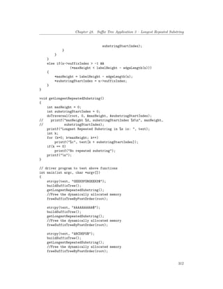 Chapter 48. Suffix Tree Application 3 – Longest Repeated Substring
substringStartIndex);
}
}
}
else if(n->suffixIndex > -1 &&
(*maxHeight < labelHeight - edgeLength(n)))
{
*maxHeight = labelHeight - edgeLength(n);
*substringStartIndex = n->suffixIndex;
}
}
void getLongestRepeatedSubstring()
{
int maxHeight = 0;
int substringStartIndex = 0;
doTraversal(root, 0, &maxHeight, &substringStartIndex);
// printf("maxHeight %d, substringStartIndex %dn", maxHeight,
// substringStartIndex);
printf("Longest Repeated Substring in %s is: ", text);
int k;
for (k=0; k<maxHeight; k++)
printf("%c", text[k + substringStartIndex]);
if(k == 0)
printf("No repeated substring");
printf("n");
}
// driver program to test above functions
int main(int argc, char *argv[])
{
strcpy(text, "GEEKSFORGEEKS$");
buildSuffixTree();
getLongestRepeatedSubstring();
//Free the dynamically allocated memory
freeSuffixTreeByPostOrder(root);
strcpy(text, "AAAAAAAAAA$");
buildSuffixTree();
getLongestRepeatedSubstring();
//Free the dynamically allocated memory
freeSuffixTreeByPostOrder(root);
strcpy(text, "ABCDEFG$");
buildSuffixTree();
getLongestRepeatedSubstring();
//Free the dynamically allocated memory
freeSuffixTreeByPostOrder(root);
312
 