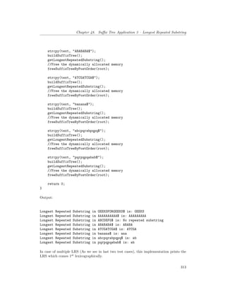 Chapter 48. Suffix Tree Application 3 – Longest Repeated Substring
strcpy(text, "ABABABA$");
buildSuffixTree();
getLongestRepeatedSubstring();
//Free the dynamically allocated memory
freeSuffixTreeByPostOrder(root);
strcpy(text, "ATCGATCGA$");
buildSuffixTree();
getLongestRepeatedSubstring();
//Free the dynamically allocated memory
freeSuffixTreeByPostOrder(root);
strcpy(text, "banana$");
buildSuffixTree();
getLongestRepeatedSubstring();
//Free the dynamically allocated memory
freeSuffixTreeByPostOrder(root);
strcpy(text, "abcpqrabpqpq$");
buildSuffixTree();
getLongestRepeatedSubstring();
//Free the dynamically allocated memory
freeSuffixTreeByPostOrder(root);
strcpy(text, "pqrpqpqabab$");
buildSuffixTree();
getLongestRepeatedSubstring();
//Free the dynamically allocated memory
freeSuffixTreeByPostOrder(root);
return 0;
}
Output:
Longest Repeated Substring in GEEKSFORGEEKS$ is: GEEKS
Longest Repeated Substring in AAAAAAAAAA$ is: AAAAAAAAA
Longest Repeated Substring in ABCDEFG$ is: No repeated substring
Longest Repeated Substring in ABABABA$ is: ABABA
Longest Repeated Substring in ATCGATCGA$ is: ATCGA
Longest Repeated Substring in banana$ is: ana
Longest Repeated Substring in abcpqrabpqpq$ is: ab
Longest Repeated Substring in pqrpqpqabab$ is: ab
In case of multiple LRS (As we see in last two test cases), this implementation prints the
LRS which comes 1st
lexicographically.
313
 