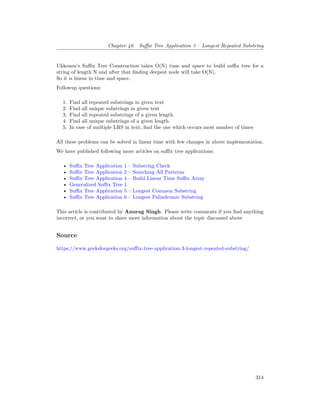 Chapter 48. Suffix Tree Application 3 – Longest Repeated Substring
Ukkonen’s Suffix Tree Construction takes O(N) time and space to build suffix tree for a
string of length N and after that finding deepest node will take O(N).
So it is linear in time and space.
Followup questions:
1. Find all repeated substrings in given text
2. Find all unique substrings in given text
3. Find all repeated substrings of a given length
4. Find all unique substrings of a given length
5. In case of multiple LRS in text, find the one which occurs most number of times
All these problems can be solved in linear time with few changes in above implementation.
We have published following more articles on suffix tree applications:
• Suffix Tree Application 1 – Substring Check
• Suffix Tree Application 2 – Searching All Patterns
• Suffix Tree Application 4 – Build Linear Time Suffix Array
• Generalized Suffix Tree 1
• Suffix Tree Application 5 – Longest Common Substring
• Suffix Tree Application 6 – Longest Palindromic Substring
This article is contributed by Anurag Singh. Please write comments if you find anything
incorrect, or you want to share more information about the topic discussed above
Source
https://www.geeksforgeeks.org/suffix-tree-application-3-longest-repeated-substring/
314
 