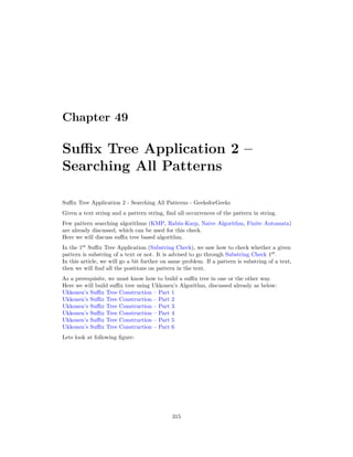 Chapter 49
Suffix Tree Application 2 –
Searching All Patterns
Suffix Tree Application 2 - Searching All Patterns - GeeksforGeeks
Given a text string and a pattern string, find all occurrences of the pattern in string.
Few pattern searching algorithms (KMP, Rabin-Karp, Naive Algorithm, Finite Automata)
are already discussed, which can be used for this check.
Here we will discuss suffix tree based algorithm.
In the 1st
Suffix Tree Application (Substring Check), we saw how to check whether a given
pattern is substring of a text or not. It is advised to go through Substring Check 1st
.
In this article, we will go a bit further on same problem. If a pattern is substring of a text,
then we will find all the positions on pattern in the text.
As a prerequisite, we must know how to build a suffix tree in one or the other way.
Here we will build suffix tree using Ukkonen’s Algorithm, discussed already as below:
Ukkonen’s Suffix Tree Construction – Part 1
Ukkonen’s Suffix Tree Construction – Part 2
Ukkonen’s Suffix Tree Construction – Part 3
Ukkonen’s Suffix Tree Construction – Part 4
Ukkonen’s Suffix Tree Construction – Part 5
Ukkonen’s Suffix Tree Construction – Part 6
Lets look at following figure:
315
 