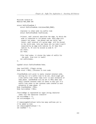 Chapter 49. Suffix Tree Application 2 – Searching All Patterns
#include <stdlib.h>
#define MAX_CHAR 256
struct SuffixTreeNode {
struct SuffixTreeNode *children[MAX_CHAR];
//pointer to other node via suffix link
struct SuffixTreeNode *suffixLink;
/*(start, end) interval specifies the edge, by which the
node is connected to its parent node. Each edge will
connect two nodes, one parent and one child, and
(start, end) interval of a given edge will be stored
in the child node. Lets say there are two nods A and B
connected by an edge with indices (5, 8) then this
indices (5, 8) will be stored in node B. */
int start;
int *end;
/*for leaf nodes, it stores the index of suffix for
the path from root to leaf*/
int suffixIndex;
};
typedef struct SuffixTreeNode Node;
char text[100]; //Input string
Node *root = NULL; //Pointer to root node
/*lastNewNode will point to newly created internal node,
waiting for it's suffix link to be set, which might get
a new suffix link (other than root) in next extension of
same phase. lastNewNode will be set to NULL when last
newly created internal node (if there is any) got it's
suffix link reset to new internal node created in next
extension of same phase. */
Node *lastNewNode = NULL;
Node *activeNode = NULL;
/*activeEdge is represeted as input string character
index (not the character itself)*/
int activeEdge = -1;
int activeLength = 0;
// remainingSuffixCount tells how many suffixes yet to
// be added in tree
int remainingSuffixCount = 0;
int leafEnd = -1;
318
 
