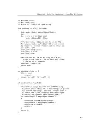 Chapter 49. Suffix Tree Application 2 – Searching All Patterns
int *rootEnd = NULL;
int *splitEnd = NULL;
int size = -1; //Length of input string
Node *newNode(int start, int *end)
{
Node *node =(Node*) malloc(sizeof(Node));
int i;
for (i = 0; i < MAX_CHAR; i++)
node->children[i] = NULL;
/*For root node, suffixLink will be set to NULL
For internal nodes, suffixLink will be set to root
by default in current extension and may change in
next extension*/
node->suffixLink = root;
node->start = start;
node->end = end;
/*suffixIndex will be set to -1 by default and
actual suffix index will be set later for leaves
at the end of all phases*/
node->suffixIndex = -1;
return node;
}
int edgeLength(Node *n) {
if(n == root)
return 0;
return *(n->end) - (n->start) + 1;
}
int walkDown(Node *currNode)
{
/*activePoint change for walk down (APCFWD) using
Skip/Count Trick (Trick 1). If activeLength is greater
than current edge length, set next internal node as
activeNode and adjust activeEdge and activeLength
accordingly to represent same activePoint*/
if (activeLength >= edgeLength(currNode))
{
activeEdge += edgeLength(currNode);
activeLength -= edgeLength(currNode);
activeNode = currNode;
return 1;
}
return 0;
}
319
 