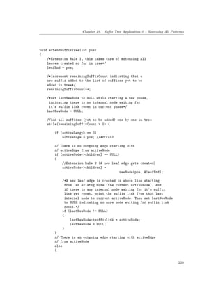 Chapter 49. Suffix Tree Application 2 – Searching All Patterns
void extendSuffixTree(int pos)
{
/*Extension Rule 1, this takes care of extending all
leaves created so far in tree*/
leafEnd = pos;
/*Increment remainingSuffixCount indicating that a
new suffix added to the list of suffixes yet to be
added in tree*/
remainingSuffixCount++;
/*set lastNewNode to NULL while starting a new phase,
indicating there is no internal node waiting for
it's suffix link reset in current phase*/
lastNewNode = NULL;
//Add all suffixes (yet to be added) one by one in tree
while(remainingSuffixCount > 0) {
if (activeLength == 0)
activeEdge = pos; //APCFALZ
// There is no outgoing edge starting with
// activeEdge from activeNode
if (activeNode->children] == NULL)
{
//Extension Rule 2 (A new leaf edge gets created)
activeNode->children] =
newNode(pos, &leafEnd);
/*A new leaf edge is created in above line starting
from an existng node (the current activeNode), and
if there is any internal node waiting for it's suffix
link get reset, point the suffix link from that last
internal node to current activeNode. Then set lastNewNode
to NULL indicating no more node waiting for suffix link
reset.*/
if (lastNewNode != NULL)
{
lastNewNode->suffixLink = activeNode;
lastNewNode = NULL;
}
}
// There is an outgoing edge starting with activeEdge
// from activeNode
else
{
320
 