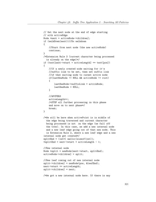 Chapter 49. Suffix Tree Application 2 – Searching All Patterns
// Get the next node at the end of edge starting
// with activeEdge
Node *next = activeNode->children];
if (walkDown(next))//Do walkdown
{
//Start from next node (the new activeNode)
continue;
}
/*Extension Rule 3 (current character being processed
is already on the edge)*/
if (text[next->start + activeLength] == text[pos])
{
//If a newly created node waiting for it's
//suffix link to be set, then set suffix link
//of that waiting node to curent active node
if(lastNewNode != NULL && activeNode != root)
{
lastNewNode->suffixLink = activeNode;
lastNewNode = NULL;
}
//APCFER3
activeLength++;
/*STOP all further processing in this phase
and move on to next phase*/
break;
}
/*We will be here when activePoint is in middle of
the edge being traversed and current character
being processed is not on the edge (we fall off
the tree). In this case, we add a new internal node
and a new leaf edge going out of that new node. This
is Extension Rule 2, where a new leaf edge and a new
internal node get created*/
splitEnd = (int*) malloc(sizeof(int));
*splitEnd = next->start + activeLength - 1;
//New internal node
Node *split = newNode(next->start, splitEnd);
activeNode->children] = split;
//New leaf coming out of new internal node
split->children] = newNode(pos, &leafEnd);
next->start += activeLength;
split->children] = next;
/*We got a new internal node here. If there is any
321
 