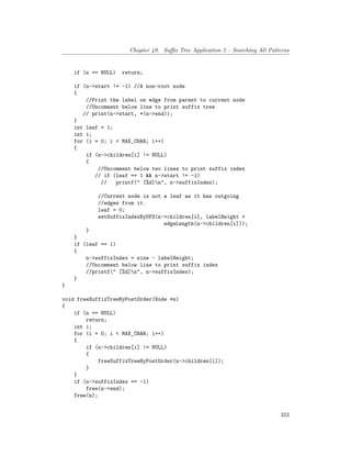 Chapter 49. Suffix Tree Application 2 – Searching All Patterns
if (n == NULL) return;
if (n->start != -1) //A non-root node
{
//Print the label on edge from parent to current node
//Uncomment below line to print suffix tree
// print(n->start, *(n->end));
}
int leaf = 1;
int i;
for (i = 0; i < MAX_CHAR; i++)
{
if (n->children[i] != NULL)
{
//Uncomment below two lines to print suffix index
// if (leaf == 1 && n->start != -1)
// printf(" [%d]n", n->suffixIndex);
//Current node is not a leaf as it has outgoing
//edges from it.
leaf = 0;
setSuffixIndexByDFS(n->children[i], labelHeight +
edgeLength(n->children[i]));
}
}
if (leaf == 1)
{
n->suffixIndex = size - labelHeight;
//Uncomment below line to print suffix index
//printf(" [%d]n", n->suffixIndex);
}
}
void freeSuffixTreeByPostOrder(Node *n)
{
if (n == NULL)
return;
int i;
for (i = 0; i < MAX_CHAR; i++)
{
if (n->children[i] != NULL)
{
freeSuffixTreeByPostOrder(n->children[i]);
}
}
if (n->suffixIndex == -1)
free(n->end);
free(n);
323
 
