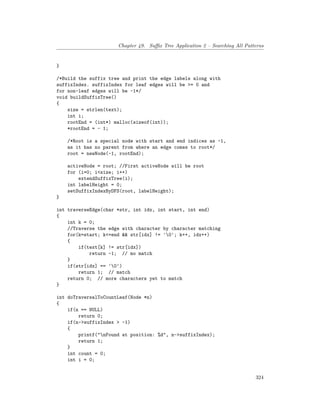 Chapter 49. Suffix Tree Application 2 – Searching All Patterns
}
/*Build the suffix tree and print the edge labels along with
suffixIndex. suffixIndex for leaf edges will be >= 0 and
for non-leaf edges will be -1*/
void buildSuffixTree()
{
size = strlen(text);
int i;
rootEnd = (int*) malloc(sizeof(int));
*rootEnd = - 1;
/*Root is a special node with start and end indices as -1,
as it has no parent from where an edge comes to root*/
root = newNode(-1, rootEnd);
activeNode = root; //First activeNode will be root
for (i=0; i<size; i++)
extendSuffixTree(i);
int labelHeight = 0;
setSuffixIndexByDFS(root, labelHeight);
}
int traverseEdge(char *str, int idx, int start, int end)
{
int k = 0;
//Traverse the edge with character by character matching
for(k=start; k<=end && str[idx] != '0'; k++, idx++)
{
if(text[k] != str[idx])
return -1; // mo match
}
if(str[idx] == '0')
return 1; // match
return 0; // more characters yet to match
}
int doTraversalToCountLeaf(Node *n)
{
if(n == NULL)
return 0;
if(n->suffixIndex > -1)
{
printf("nFound at position: %d", n->suffixIndex);
return 1;
}
int count = 0;
int i = 0;
324
 