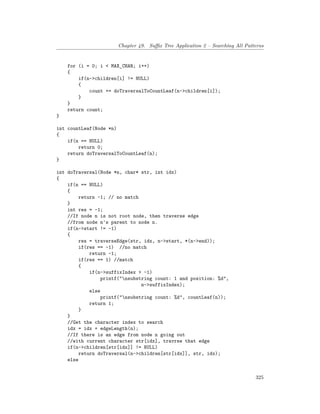 Chapter 49. Suffix Tree Application 2 – Searching All Patterns
for (i = 0; i < MAX_CHAR; i++)
{
if(n->children[i] != NULL)
{
count += doTraversalToCountLeaf(n->children[i]);
}
}
return count;
}
int countLeaf(Node *n)
{
if(n == NULL)
return 0;
return doTraversalToCountLeaf(n);
}
int doTraversal(Node *n, char* str, int idx)
{
if(n == NULL)
{
return -1; // no match
}
int res = -1;
//If node n is not root node, then traverse edge
//from node n's parent to node n.
if(n->start != -1)
{
res = traverseEdge(str, idx, n->start, *(n->end));
if(res == -1) //no match
return -1;
if(res == 1) //match
{
if(n->suffixIndex > -1)
printf("nsubstring count: 1 and position: %d",
n->suffixIndex);
else
printf("nsubstring count: %d", countLeaf(n));
return 1;
}
}
//Get the character index to search
idx = idx + edgeLength(n);
//If there is an edge from node n going out
//with current character str[idx], travrse that edge
if(n->children[str[idx]] != NULL)
return doTraversal(n->children[str[idx]], str, idx);
else
325
 
